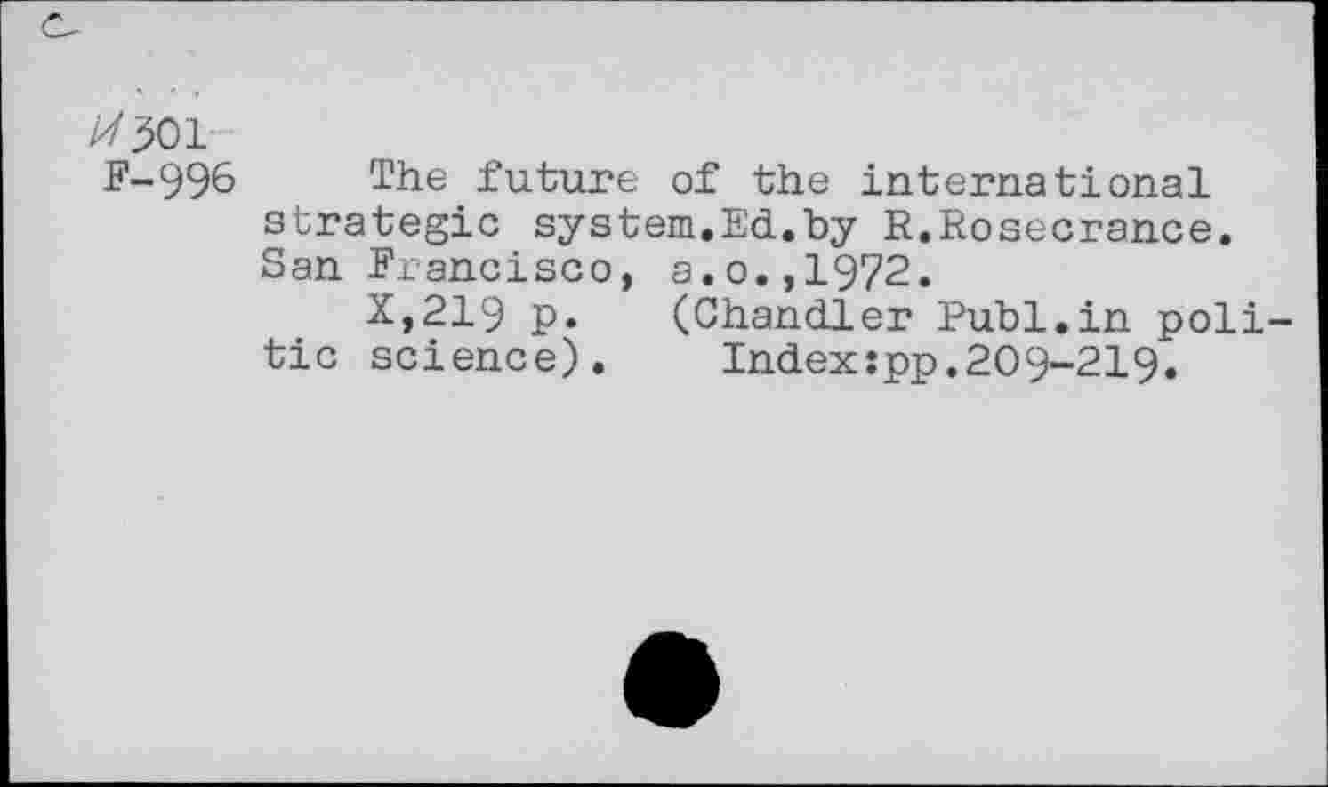 ﻿F-996 The future of the international strategic system.Ed.by E.Rosecrance. San Francisco, a.o.,1972.
X,219 p. (Chandler Publ.in politic science).	Index:pp.209-219.